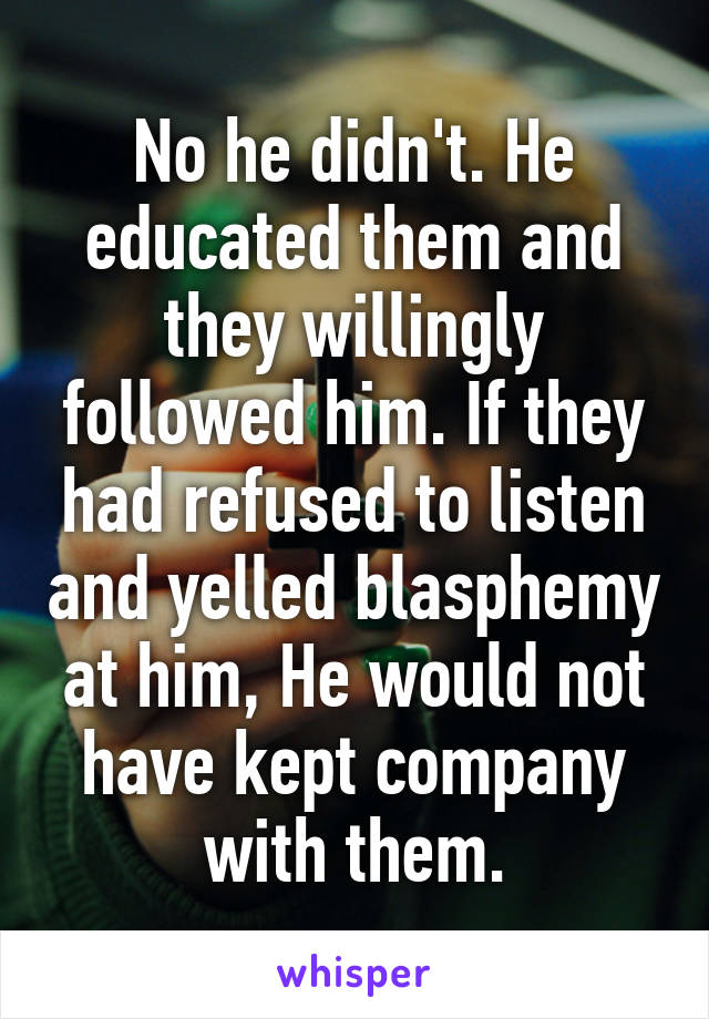 No he didn't. He educated them and they willingly followed him. If they had refused to listen and yelled blasphemy at him, He would not have kept company with them.