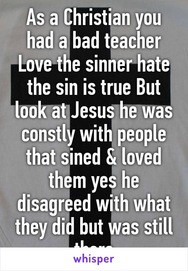 As a Christian you had a bad teacher Love the sinner hate the sin is true But look at Jesus he was constly with people that sined & loved them yes he disagreed with what they did but was still there