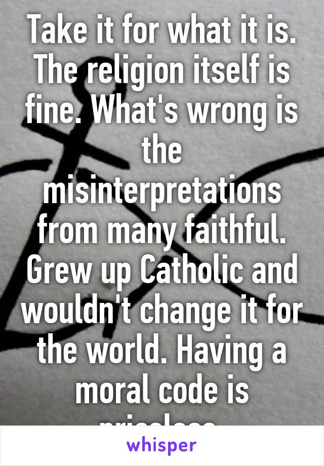 Take it for what it is. The religion itself is fine. What's wrong is the misinterpretations from many faithful. Grew up Catholic and wouldn't change it for the world. Having a moral code is priceless.