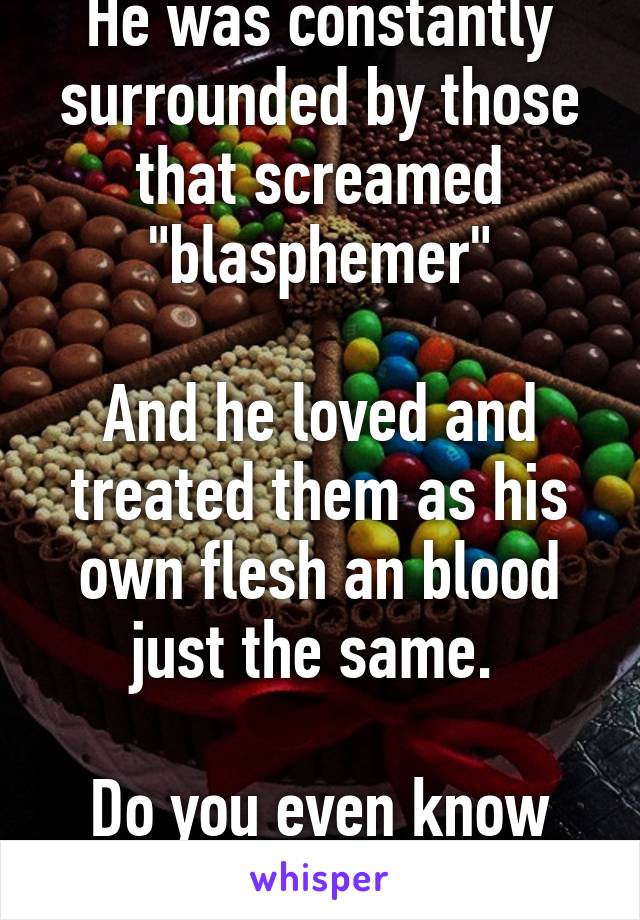 He was constantly surrounded by those that screamed "blasphemer"

And he loved and treated them as his own flesh an blood just the same. 

Do you even know your diety?