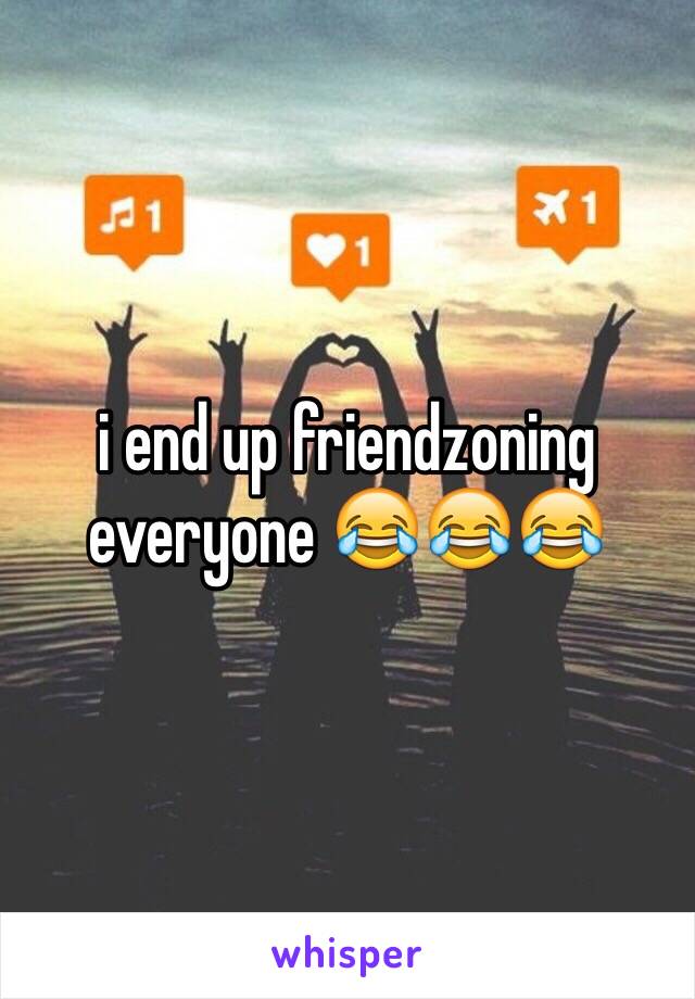 i end up friendzoning everyone 😂😂😂