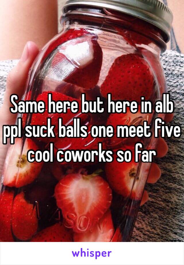Same here but here in alb ppl suck balls one meet five cool coworks so far 