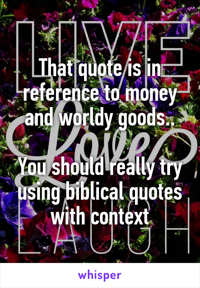 That quote is in reference to money and worldy goods..

You should really try using biblical quotes with context