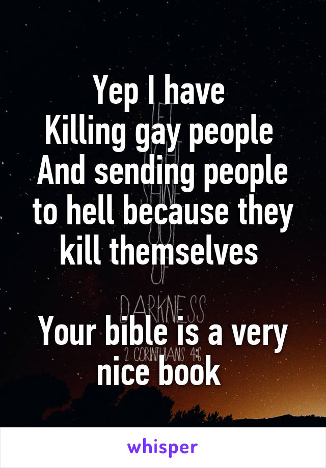 Yep I have 
Killing gay people 
And sending people to hell because they kill themselves 

Your bible is a very nice book 