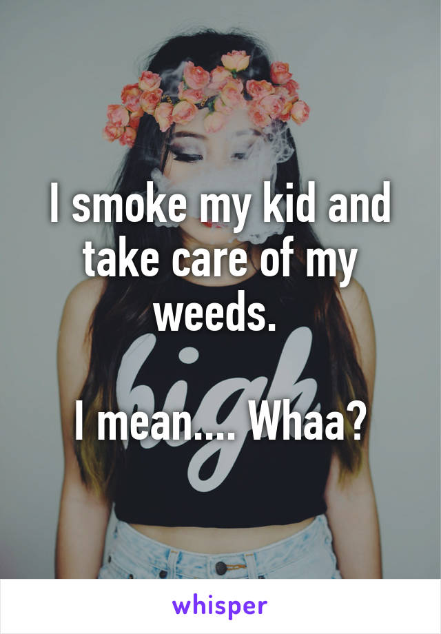 I smoke my kid and take care of my weeds. 

I mean.... Whaa?