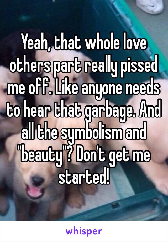 Yeah, that whole love others part really pissed me off. Like anyone needs to hear that garbage. And all the symbolism and "beauty"? Don't get me started!