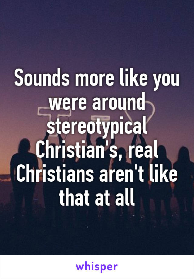 Sounds more like you were around stereotypical Christian's, real Christians aren't like that at all