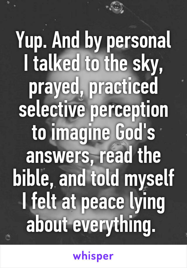 Yup. And by personal I talked to the sky, prayed, practiced selective perception to imagine God's answers, read the bible, and told myself I felt at peace lying about everything. 