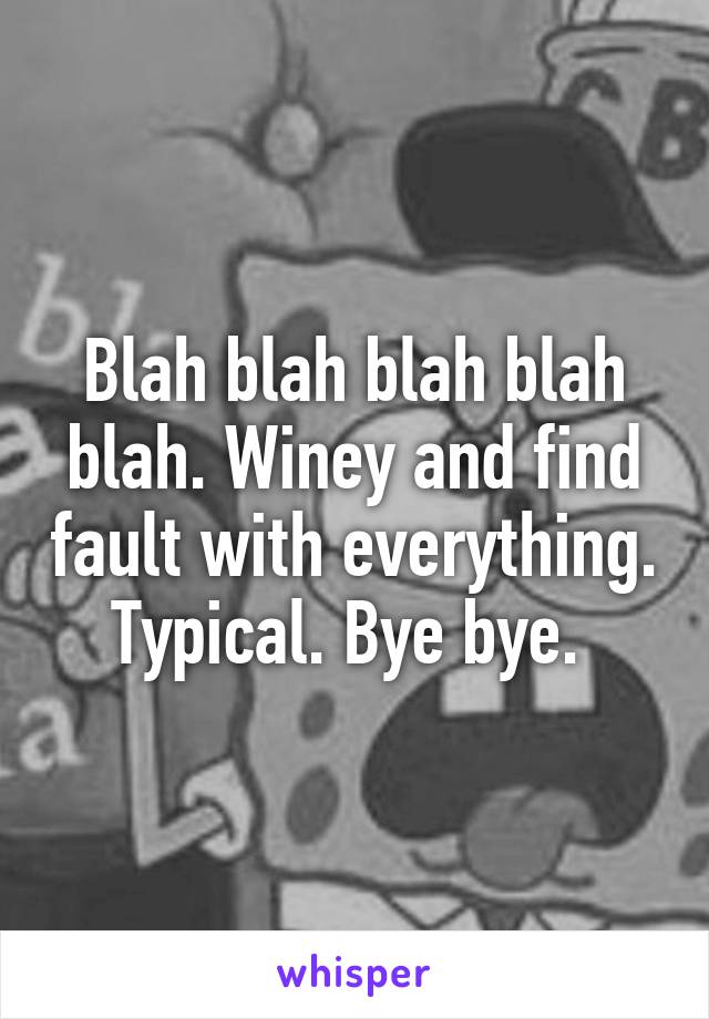 Blah blah blah blah blah. Winey and find fault with everything. Typical. Bye bye. 