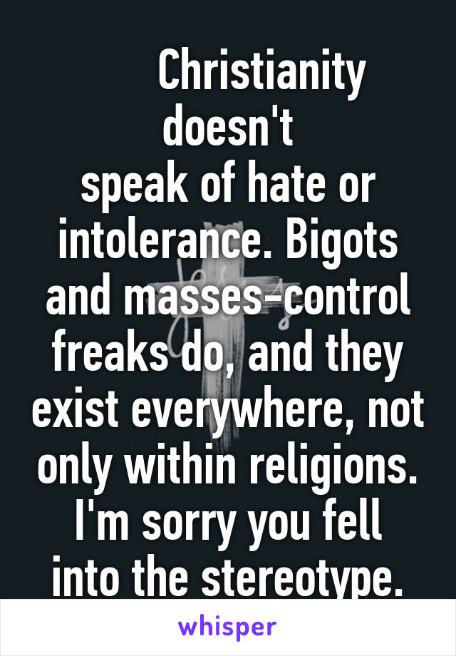       Christianity doesn't
speak of hate or intolerance. Bigots and masses-control freaks do, and they exist everywhere, not only within religions.
I'm sorry you fell into the stereotype.