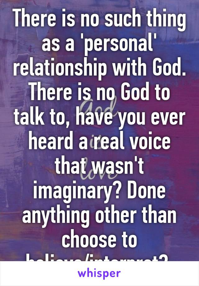 There is no such thing as a 'personal' relationship with God. There is no God to talk to, have you ever heard a real voice that wasn't imaginary? Done anything other than choose to believe/interpret? 