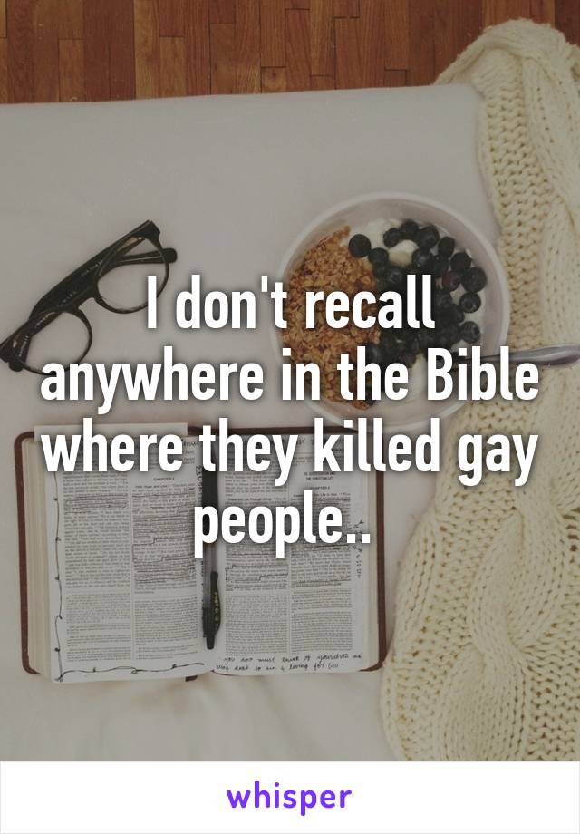 I don't recall anywhere in the Bible where they killed gay people.. 