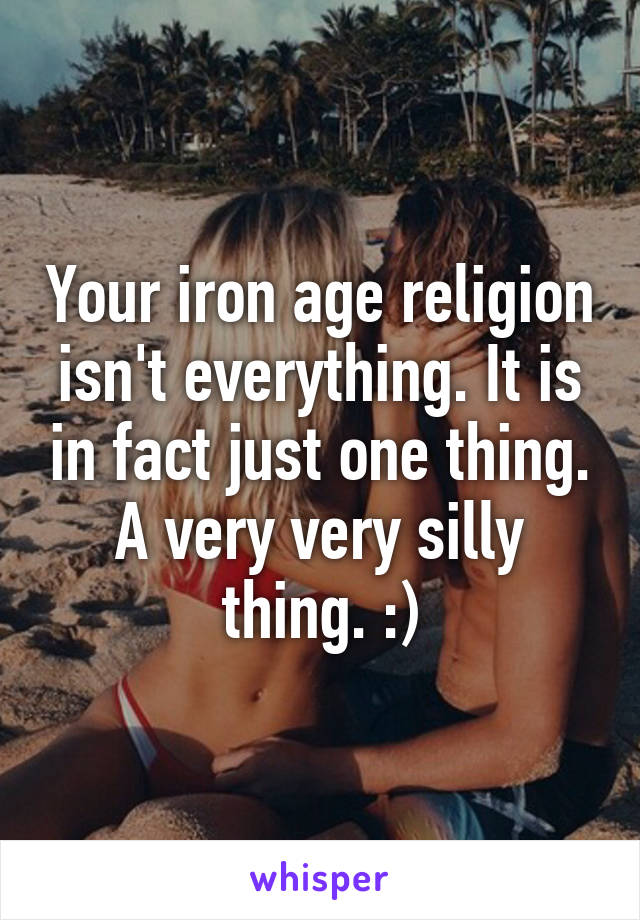 Your iron age religion isn't everything. It is in fact just one thing. A very very silly thing. :)