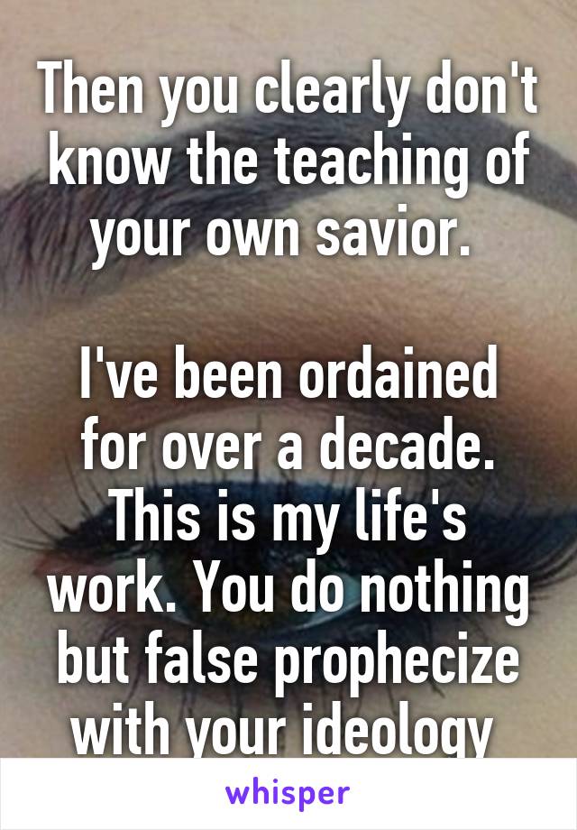 Then you clearly don't know the teaching of your own savior. 

I've been ordained for over a decade. This is my life's work. You do nothing but false prophecize with your ideology 