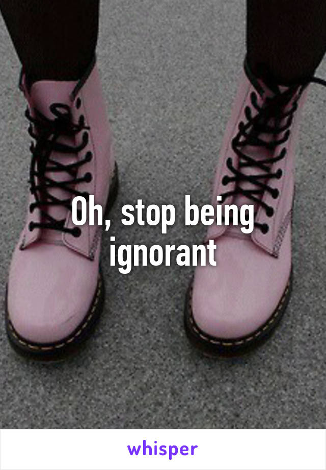 Oh, stop being ignorant