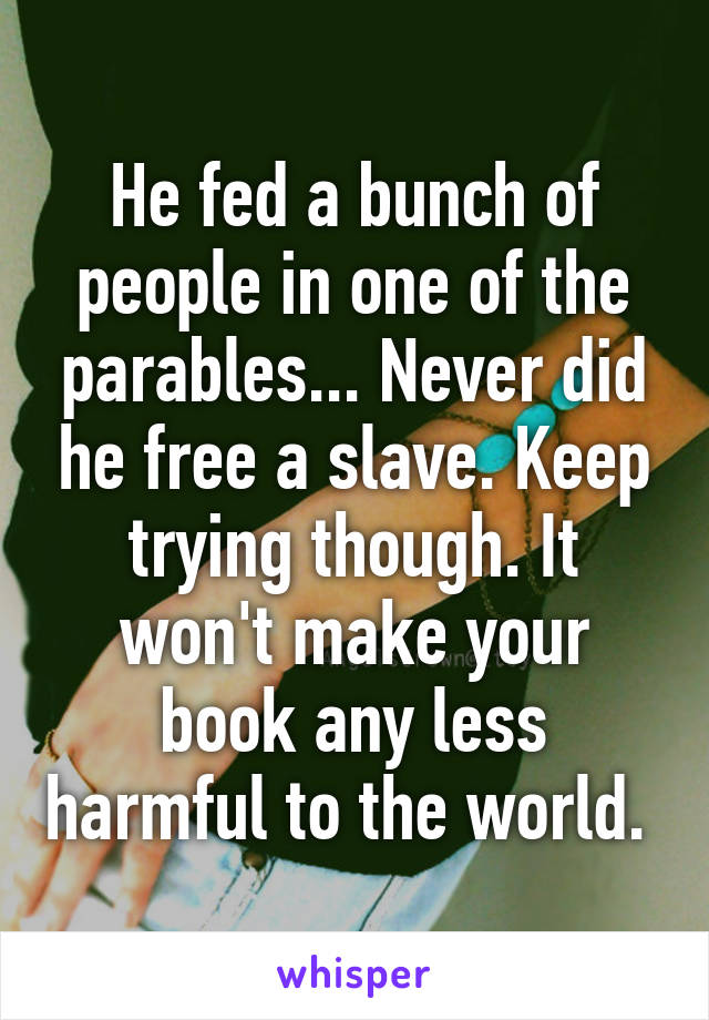 He fed a bunch of people in one of the parables... Never did he free a slave. Keep trying though. It won't make your book any less harmful to the world. 