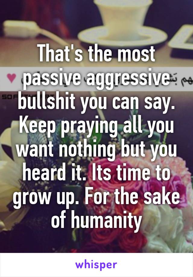 That's the most passive aggressive bullshit you can say. Keep praying all you want nothing but you heard it. Its time to grow up. For the sake of humanity