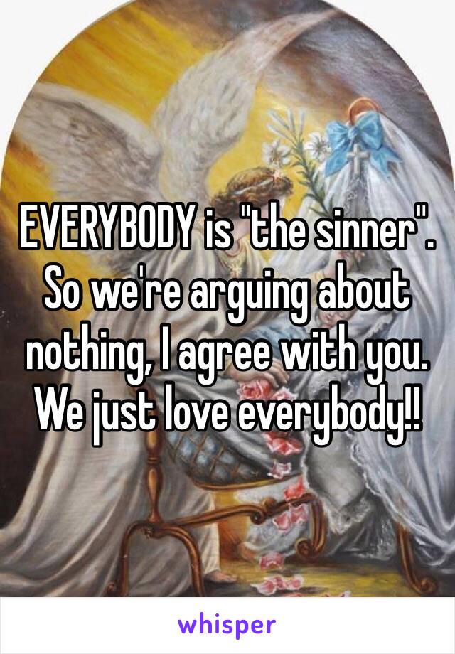 EVERYBODY is "the sinner". So we're arguing about nothing, I agree with you. We just love everybody!! 