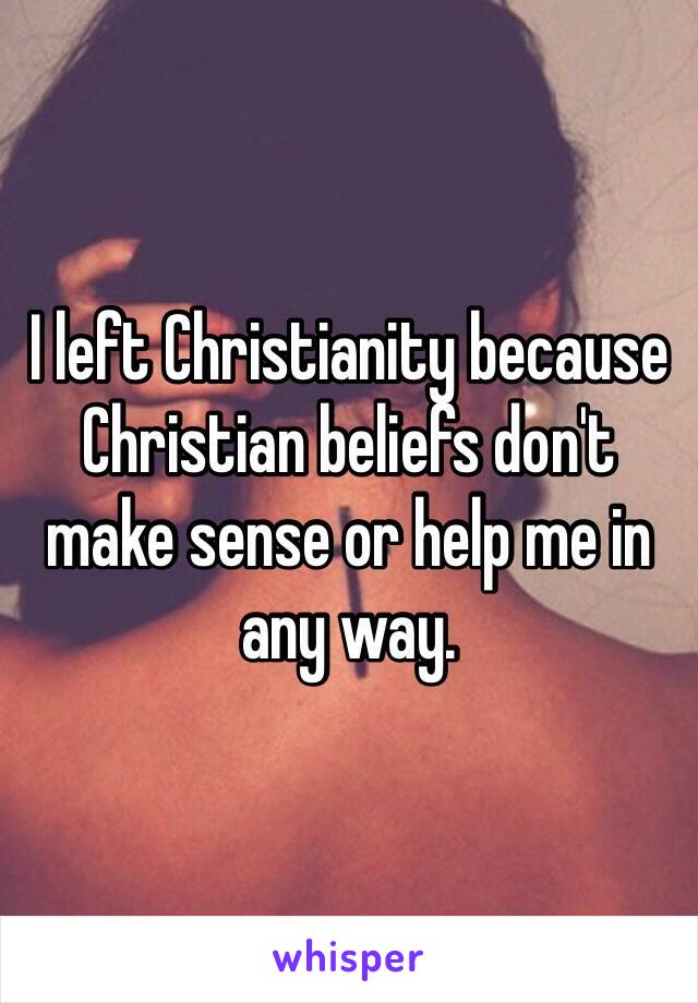 I left Christianity because Christian beliefs don't 
make sense or help me in
any way.