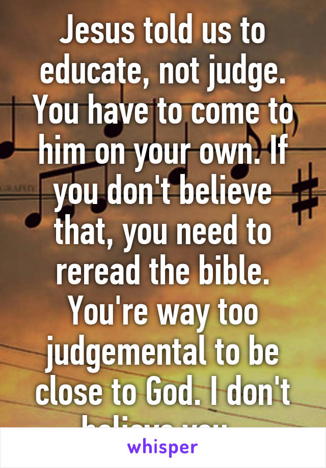 Jesus told us to educate, not judge. You have to come to him on your own. If you don't believe that, you need to reread the bible. You're way too judgemental to be close to God. I don't believe you. 