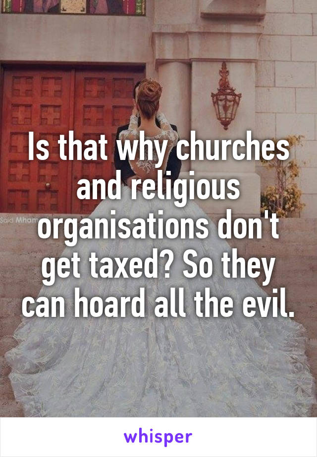 Is that why churches and religious organisations don't get taxed? So they can hoard all the evil.