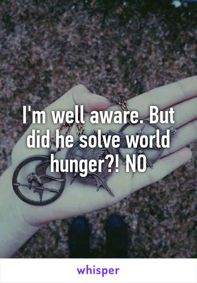 I'm well aware. But did he solve world hunger?! NO