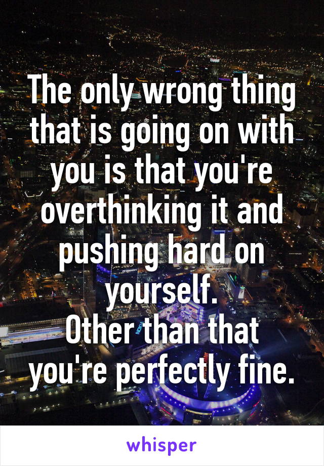 The only wrong thing that is going on with you is that you're overthinking it and pushing hard on yourself.
Other than that you're perfectly fine.