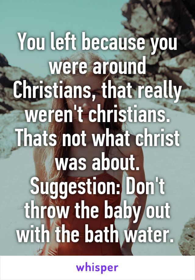 You left because you were around Christians, that really weren't christians. Thats not what christ was about. Suggestion: Don't throw the baby out with the bath water. 