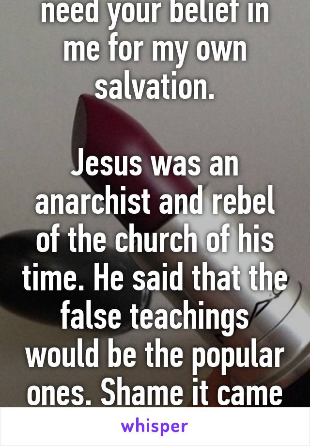 Thankfully, I don't need your belief in me for my own salvation.

Jesus was an anarchist and rebel of the church of his time. He said that the false teachings would be the popular ones. Shame it came from his own "followers"