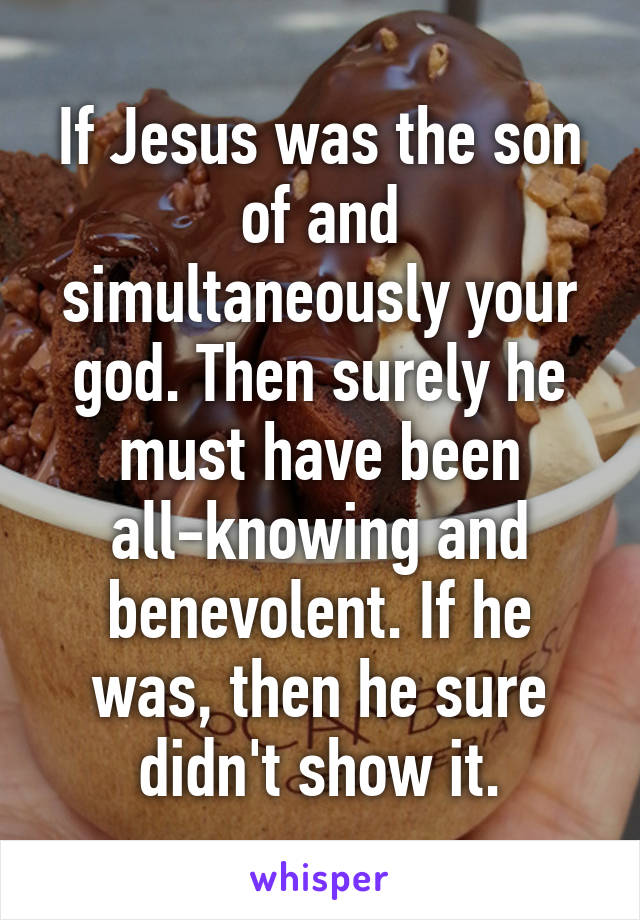 If Jesus was the son of and simultaneously your god. Then surely he must have been all-knowing and benevolent. If he was, then he sure didn't show it.