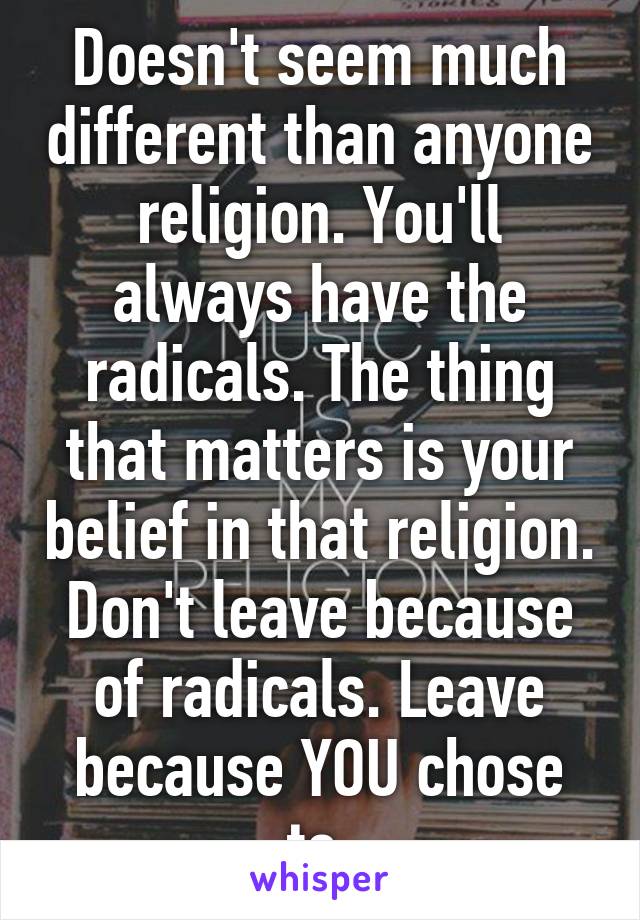 Doesn't seem much different than anyone religion. You'll always have the radicals. The thing that matters is your belief in that religion. Don't leave because of radicals. Leave because YOU chose to.