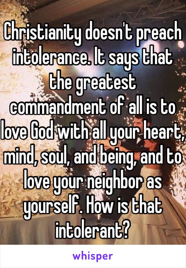 Christianity doesn't preach intolerance. It says that the greatest commandment of all is to love God with all your heart, mind, soul, and being, and to love your neighbor as yourself. How is that intolerant?