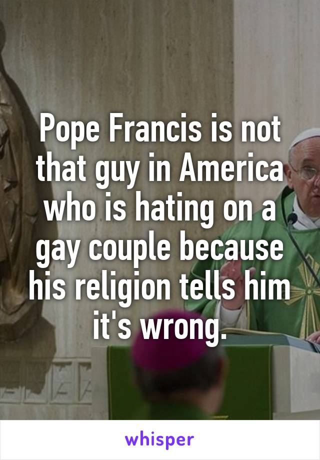 Pope Francis is not that guy in America who is hating on a gay couple because his religion tells him it's wrong.