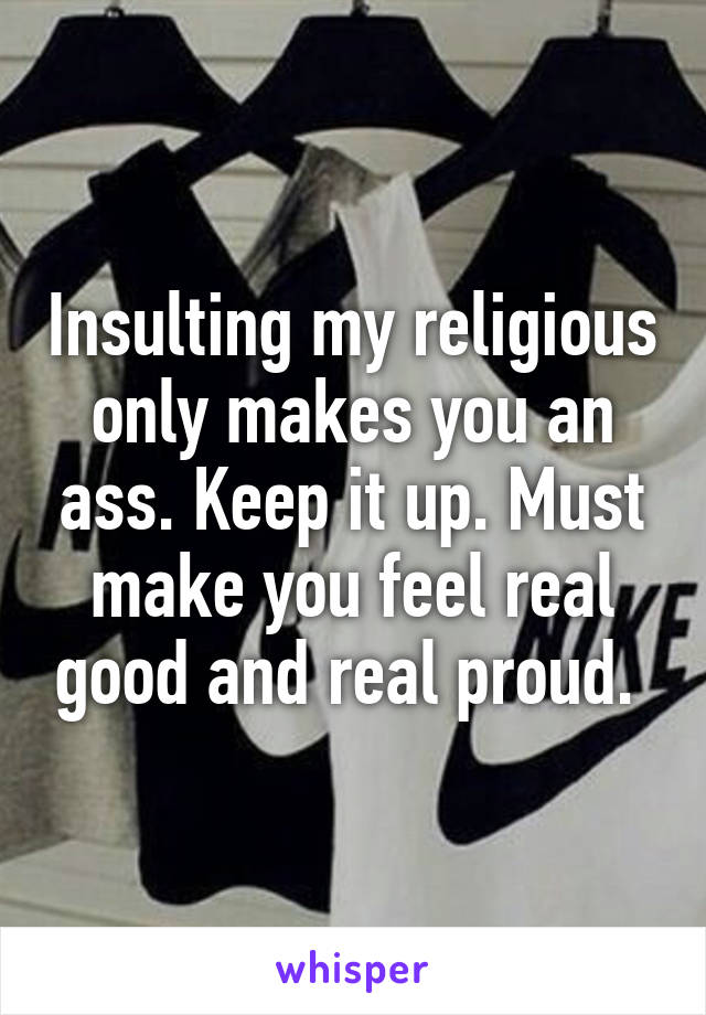 Insulting my religious only makes you an ass. Keep it up. Must make you feel real good and real proud. 