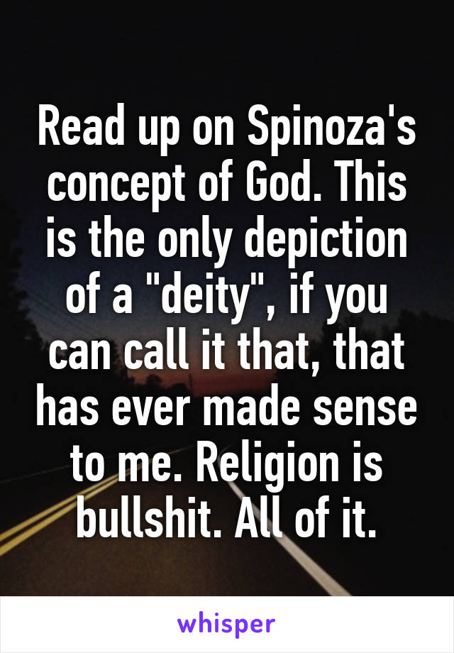 Read up on Spinoza's concept of God. This is the only depiction of a "deity", if you can call it that, that has ever made sense to me. Religion is bullshit. All of it.