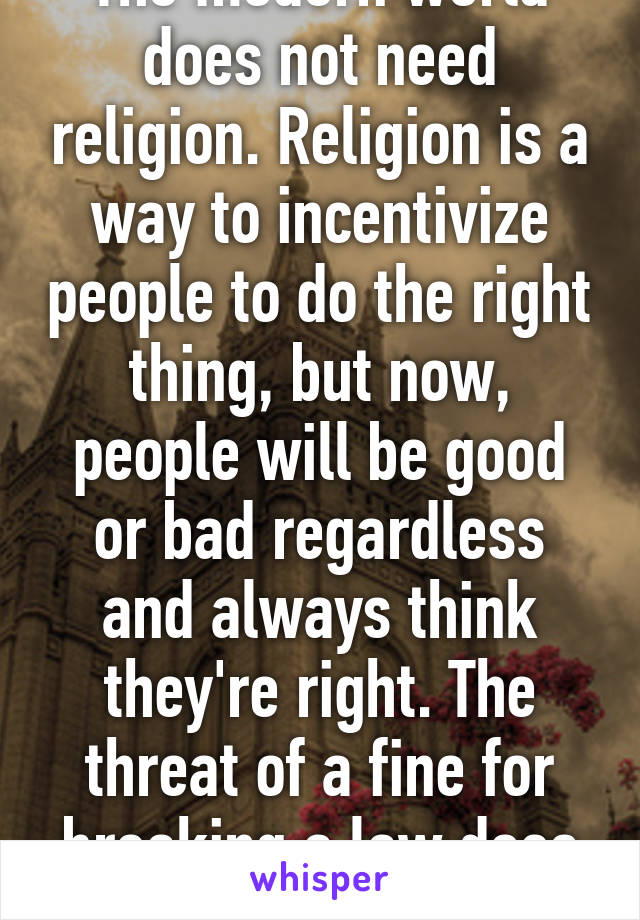 The modern world does not need religion. Religion is a way to incentivize people to do the right thing, but now, people will be good or bad regardless and always think they're right. The threat of a fine for breaking a law does just as good a job.