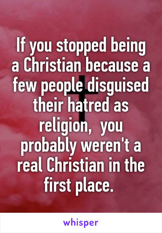 If you stopped being a Christian because a few people disguised their hatred as religion,  you probably weren't a real Christian in the first place. 