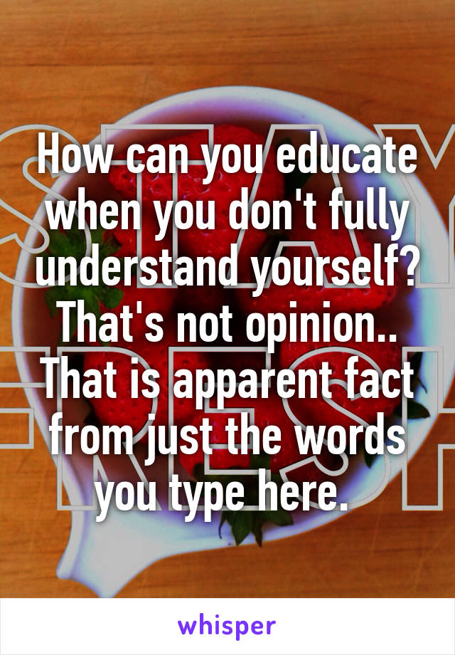 How can you educate when you don't fully understand yourself? That's not opinion.. That is apparent fact from just the words you type here. 