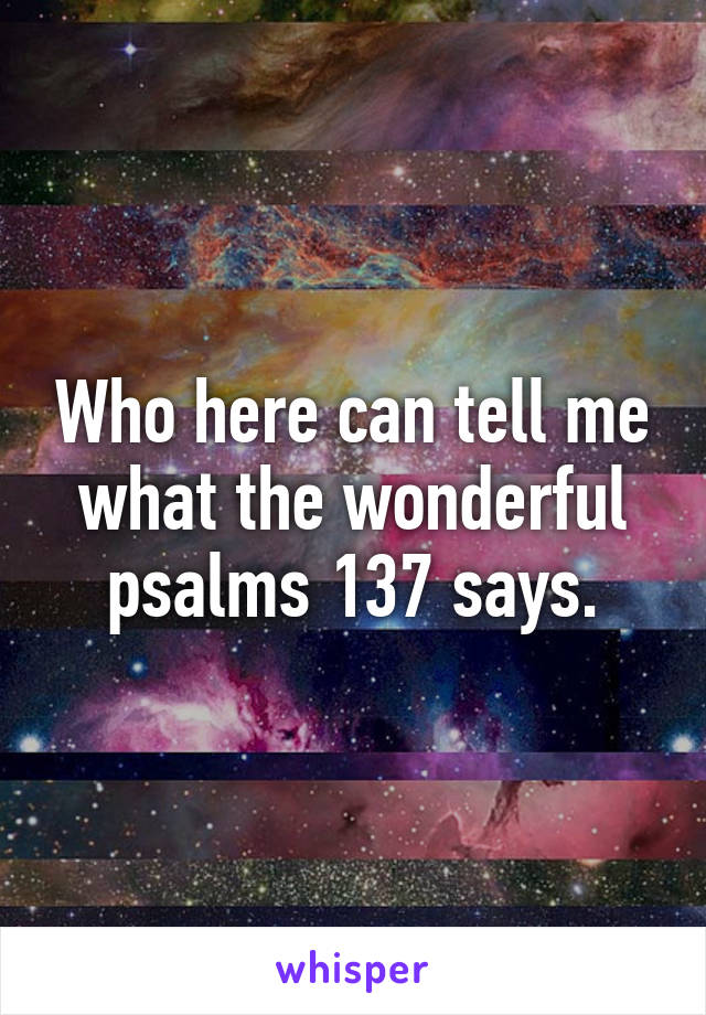 Who here can tell me what the wonderful psalms 137 says.