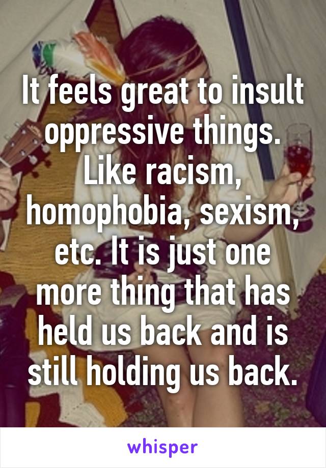 It feels great to insult oppressive things. Like racism, homophobia, sexism, etc. It is just one more thing that has held us back and is still holding us back.