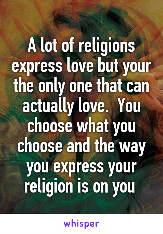 A lot of religions express love but your the only one that can actually love.  You choose what you choose and the way you express your religion is on you 