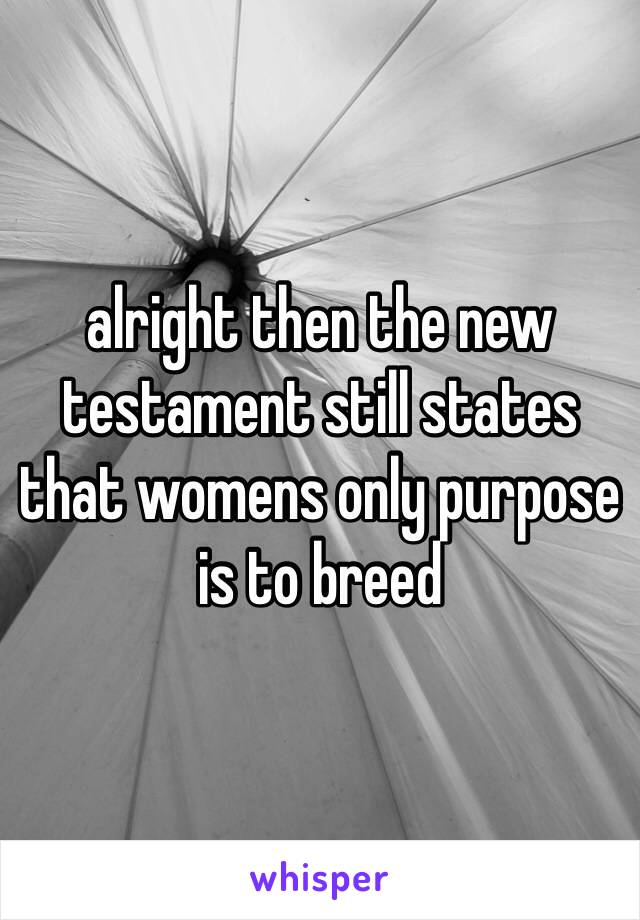 alright then the new testament still states that womens only purpose is to breed 