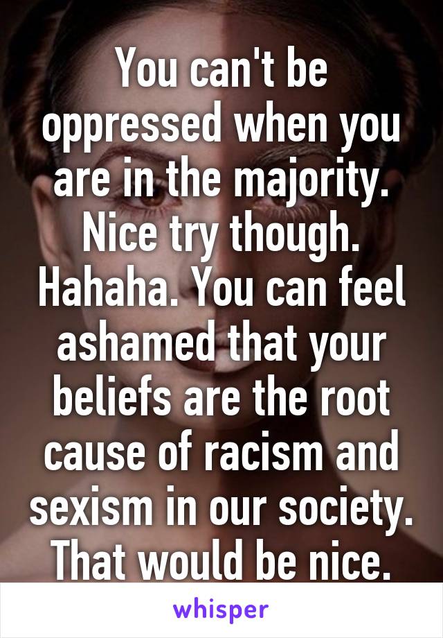 You can't be oppressed when you are in the majority. Nice try though. Hahaha. You can feel ashamed that your beliefs are the root cause of racism and sexism in our society. That would be nice.