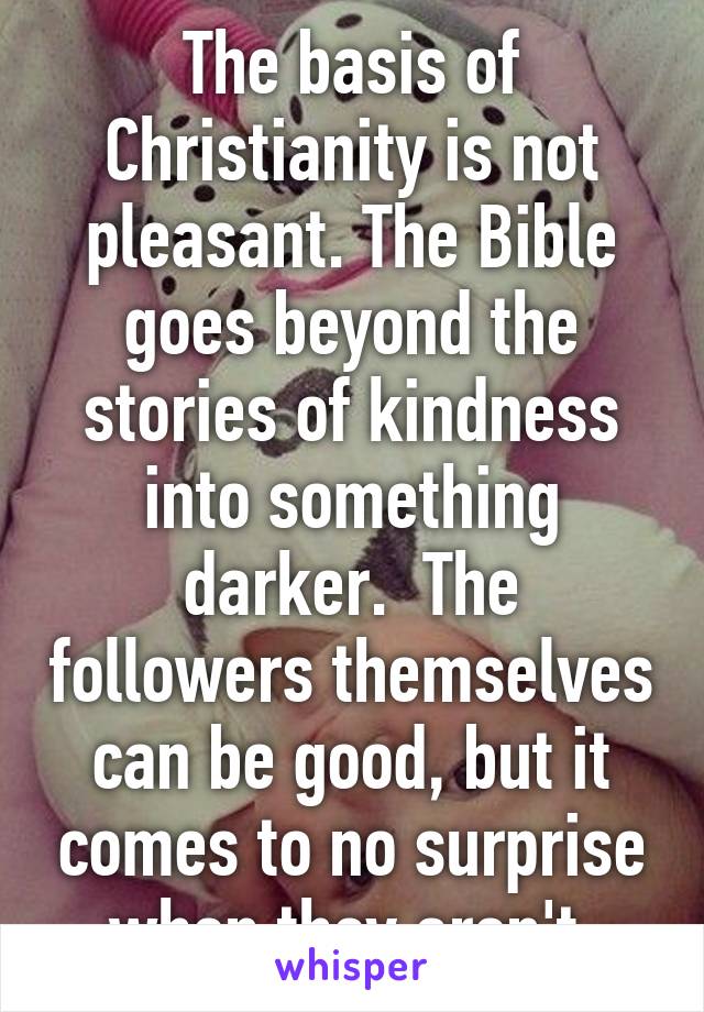 The basis of Christianity is not pleasant. The Bible goes beyond the stories of kindness into something darker.  The followers themselves can be good, but it comes to no surprise when they aren't.