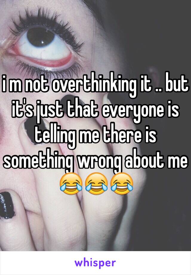 i m not overthinking it .. but it's just that everyone is telling me there is something wrong about me 😂😂😂