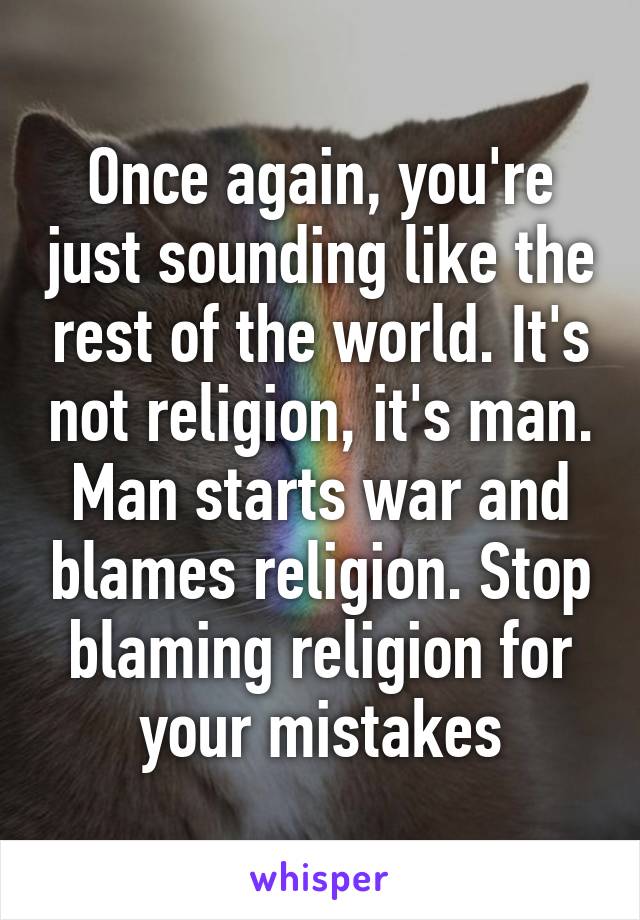 Once again, you're just sounding like the rest of the world. It's not religion, it's man. Man starts war and blames religion. Stop blaming religion for your mistakes