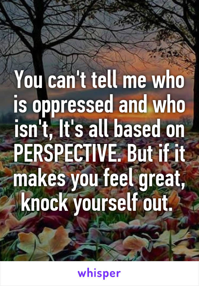 You can't tell me who is oppressed and who isn't, It's all based on PERSPECTIVE. But if it makes you feel great, knock yourself out. 