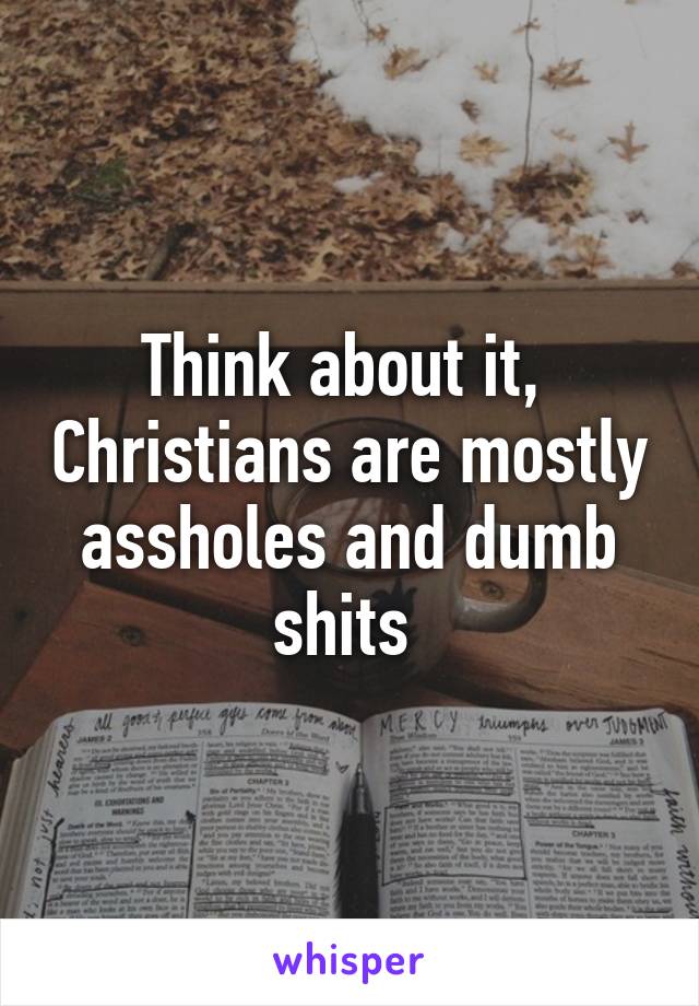 Think about it,  Christians are mostly assholes and dumb shits 