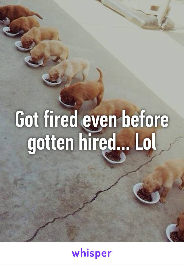 Got fired even before gotten hired... Lol