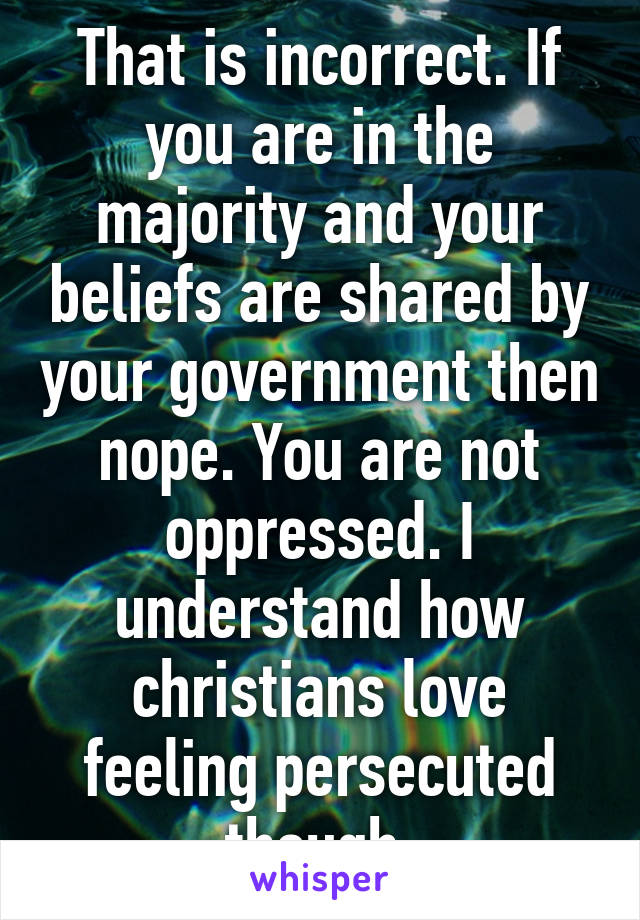 That is incorrect. If you are in the majority and your beliefs are shared by your government then nope. You are not oppressed. I understand how christians love feeling persecuted though.